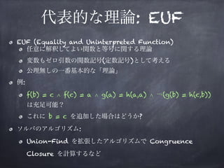 代表的な理論: EUF
EUF (Equality and Uninterpreted Function)
任意に解釈してよい関数と等号に関する理論
変数もゼロ引数の関数記号(定数記号)として考える
公理無しの一番基本的な「理論」
例:
f(b) = c ∧ f(c) = a ∧ g(a) = h(a,a) ∧ ￢(g(b) = h(c,b)) 
は充足可能？
これに b = c を追加した場合はどうか?
ソルバのアルゴリズム:
Union-Find を拡張したアルゴリズムで Congruence
Closure を計算するなど
 
