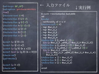(set-logic QF_UF) 
(set-option :produce-models
true)
(declare-sort U 0)
(declare-fun f (U) U)
(declare-fun g (U) U)
(declare-fun h (U U) U)
(declare-fun a () U)
(declare-fun b () U)
(declare-fun c () U) 
(assert (= (f b) c))
(assert (= (f c) a))
(assert (= (g b) (h a a)))
(assert (not (= (g b) (h c b))))
(check-sat)
(get-model) 
(assert (= b c))
(check-sat)
$ cvc4 --incremental test.smt2
sat
(model
; cardinality of U is 5
(declare-sort U 0)
; rep: @uc_U_0
; rep: @uc_U_1
; rep: @uc_U_2
; rep: @uc_U_3
; rep: @uc_U_4
(define-fun f ((_ufmt_1 U)) U 
(ite (= @uc_U_2 _ufmt_1) @uc_U_0 @uc_U_2))
(define-fun g ((_ufmt_1 U)) U @uc_U_3)
(define-fun h ((_ufmt_1 U) (_ufmt_2 U)) U 
(ite (= @uc_U_0 _ufmt_1) 
(ite (= @uc_U_0 _ufmt_2) @uc_U_3 @uc_U_4) 
@uc_U_4))
(define-fun a () U @uc_U_0)
(define-fun b () U @uc_U_1)
(define-fun c () U @uc_U_2)
)
unsat
← 入力ファイル
↓実行例
 