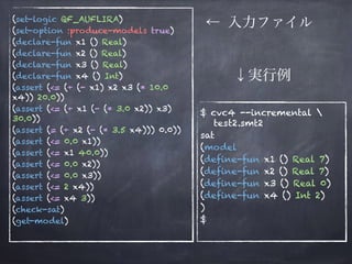 (set-logic QF_AUFLIRA)
(set-option :produce-models true)
(declare-fun x1 () Real)
(declare-fun x2 () Real)
(declare-fun x3 () Real)
(declare-fun x4 () Int)
(assert (<= (+ (- x1) x2 x3 (* 10.0
x4)) 20.0))
(assert (<= (+ x1 (- (* 3.0 x2)) x3)
30.0))
(assert (= (+ x2 (- (* 3.5 x4))) 0.0))
(assert (<= 0.0 x1))
(assert (<= x1 40.0))
(assert (<= 0.0 x2))
(assert (<= 0.0 x3))
(assert (<= 2 x4))
(assert (<= x4 3))
(check-sat)
(get-model)
$ cvc4 --incremental  
test2.smt2
sat
(model
(define-fun x1 () Real 7)
(define-fun x2 () Real 7)
(define-fun x3 () Real 0)
(define-fun x4 () Int 2)
)
$
← 入力ファイル
↓実行例
 
