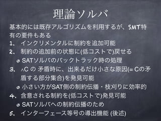 理論ソルバ
基本的には既存アルゴリズムを利用するが、SMT特
有の要件もある
1. インクリメンタルに制約を追加可能
2. 制約の追加前の状態に(低コストで)戻せる
SATソルバのバックトラック時の処理
3. ∧C の 矛盾時に、出来るだけ小さな原因(= Cの矛
盾する部分集合)を発見可能
小さい方がSAT側の制約伝播・枝刈りに効率的
4. 含意される制約を(低コストで)発見可能
SATソルバへの制約伝播のため
5. インターフェース等号の導出機能 (後述)
 