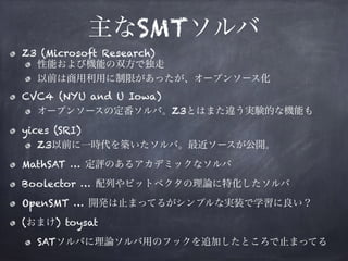 主なSMTソルバ
Z3 (Microsoft Research)
性能および機能の双方で独走
以前は商用利用に制限があったが、オープンソース化
CVC4 (NYU and U Iowa)
オープンソースの定番ソルバ。Z3とはまた違う実験的な機能も
yices (SRI)
Z3以前に一時代を築いたソルバ。最近ソースが公開。
MathSAT … 定評のあるアカデミックなソルバ
Boolector … 配列やビットベクタの理論に特化したソルバ
OpenSMT … 開発は止まってるがシンプルな実装で学習に良い？
(おまけ) toysat
SATソルバに理論ソルバ用のフックを追加したところで止まってる
 