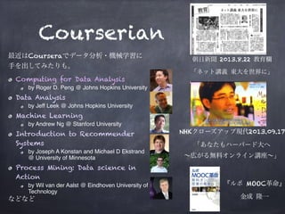 Courserian
最近はCourseraでデータ分析・機械学習に 
手を出してみたりも。
Computing for Data Analysis
by Roger D. Peng @ Johns Hopkins University
Data Analysis
by Jeff Leek @ Johns Hopkins University
Machine Learning
by Andrew Ng @ Stanford University
Introduction to Recommender
Systems
by Joseph A Konstan and Michael D Ekstrand
@ University of Minnesota
Process Mining: Data science in
Action
by Wil van der Aalst @ Eindhoven University of
Technology
などなど
朝日新聞 2013.8.22 教育欄
「ネット講義 東大を世界に」
NHKクローズアップ現代2013.09.17
「あなたもハーバード大へ 
∼広がる無料オンライン講座∼」
『ルポ MOOC革命』
金成 隆一
 