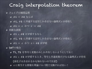 Craig interpolation theorem
クレイグの補間定理
φ1 φ2 ならば
φ1, φ2 に共通する記号しか含まない論理式εが存在し
φ1 ε かつ ε φ2
同値な表現
φ1 ∧ φ2 が矛盾するなら
φ1, φ2 に共通する記号しか含まない論理式εが存在し
φ1 ε かつ ε φ2 が矛盾
SMTの場合
T1, T2 を等号と変数のみしか共有しないようにしておく
φ1 ∧ φ2 が矛盾するとき、等号と共通変数だけなる論理式εが存在 
(量化子は含まれるかも知れないので注意)
εに相当する情報を理論ソルバ間で交換すれば良い！
 