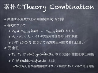 素朴なTheory Combination
共通する変数の上の同値関係 R を列挙
各Rについて
AR = ∧(s,t)∈R (s=t) ∧ ∧(s,t)∉R (s≠t) とする
AR ∧φ1 と AR ∧ φ2 の充足可能性をそれぞれ検査
いずれかの R について両方充足可能であれば良い
完全性
T1, T2 が stably-infinite なら充足不能性を検出可能
T が stably-infinite とは:
T-充足可能な基礎論理式はサイズ無限のT-モデルで充足可能
 