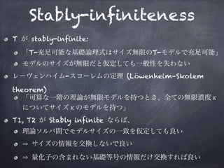 Stably-infiniteness
T が stably-infinite:
「T-充足可能な基礎論理式はサイズ無限のT-モデルで充足可能」
モデルのサイズが無限だと仮定しても一般性を失わない
レーヴェンハイム-スコーレムの定理 (Löwenheim–Skolem
theorem)
「可算な一階の理論が無限モデルを持つとき、全ての無限濃度κ
についてサイズκのモデルを持つ」
T1, T2 が Stably infinite ならば、
理論ソルバ間でモデルサイズの一致を仮定しても良い
サイズの情報を交換しないで良い
量化子の含まれない基礎等号の情報だけ交換すれば良い
 