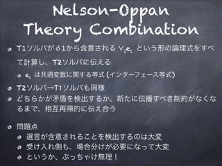 Nelson-Oppan
Theory Combination
T1ソルバがφ1から含意される ∨iei という形の論理式をすべ
て計算し、T2ソルバに伝える
ei は共通変数に関する等式 (インターフェース等式)
T2ソルバ→T1ソルバも同様
どちらかが矛盾を検出するか、新たに伝播すべき制約がなくな
るまで、相互再帰的に伝え合う
問題点
選言が含意されることを検出するのは大変
受け入れ側も、場合分けが必要になって大変
というか、ぶっちゃけ無理！
 