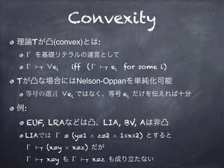 Convexity
理論Tが凸(convex)とは:
Γ を基礎リテラルの連言として
Γ ⊢T ∨ei iff (Γ ⊢T ei for some i)
Tが凸な場合にはNelson-Oppanを単純化可能
等号の選言 ∨ei ではなく、等号 ei だけを伝えれば十分
例:
EUF, LRAなどは凸、LIA, BV, Aは非凸
LIAでは Γ = (y=1 ∧ z=2 ∧ 1≦x≦2) とすると 
Γ ⊢T (x=y ∨ x=z) だが 
Γ ⊢T x=y も Γ ⊢T x=z も成り立たない
 