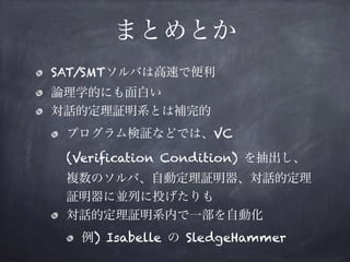 まとめとか
SAT/SMTソルバは高速で便利
論理学的にも面白い
対話的定理証明系とは補完的
プログラム検証などでは、VC
(Verification Condition) を抽出し、 
複数のソルバ、自動定理証明器、対話的定理
証明器に並列に投げたりも
対話的定理証明系内で一部を自動化
例) Isabelle の SledgeHammer
 