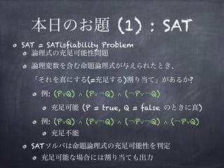 本日のお題 (1) : SAT
SAT = SATisfiability Problem
論理式の充足可能性問題
論理変数を含む命題論理式が与えられたとき、 
「それを真にする(=充足する)割り当て」があるか?
例: (P∨Q) ∧ (P∨￢Q) ∧ (￢P∨￢Q)
充足可能 (P = true, Q = false のときに真)
例: (P∨Q) ∧ (P∨￢Q) ∧ (￢P∨￢Q) ∧ (￢P∨Q)
充足不能
SATソルバは命題論理式の充足可能性を判定
充足可能な場合には割り当ても出力
 