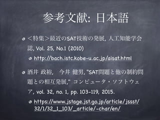  参考文献: 日本語
＜特集＞最近のSAT技術の発展, 人工知能学会
誌, Vol. 25, No.1 (2010)

http://bach.istc.kobe-u.ac.jp/aisat.html

酒井 政裕, 今井 健男, “SAT問題と他の制約問
題との相互発展," コンピュータ・ソフトウェ
ア, vol. 32, no. 1, pp. 103-119, 2015.

https://www.jstage.jst.go.jp/article/jssst/
32/1/32_1_103/_article/-char/en/

 