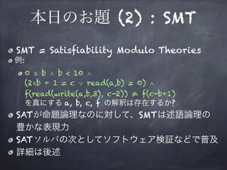本日のお題 (2) : SMT
SMT = Satisfiability Modulo Theories
例:
0 ≦ b ∧ b < 10 ∧ 
(2×b + 1 = c ∨ read(a,b) = 0) ∧ 
f(read(write(a,b,3), c-2)) ≠ f(c-b+1) 
を真にする a, b, c, f の解釈は存在するか?
SATが命題論理なのに対して、SMTは述語論理の
豊かな表現力
SATソルバの次としてソフトウェア検証などで普及
詳細は後述
 