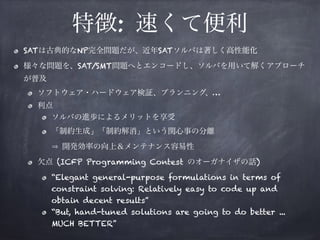 特徴: 速くて便利
SATは古典的なNP完全問題だが、近年SATソルバは著しく高性能化
様々な問題を、SAT/SMT問題へとエンコードし、ソルバを用いて解くアプローチ
が普及
ソフトウェア・ハードウェア検証、プランニング、…
利点
ソルバの進歩によるメリットを享受
「制約生成」「制約解消」という関心事の分離 
開発効率の向上＆メンテナンス容易性
欠点 (ICFP Programming Contest のオーガナイザの話)
“Elegant general-purpose formulations in terms of
constraint solving: Relatively easy to code up and
obtain decent results”
“But, hand-tuned solutions are going to do better ...
MUCH BETTER”
 