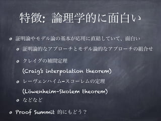 特徴: 論理学的に面白い
証明論やモデル論の基本が応用に直結していて、面白い
証明論的なアプローチとモデル論的なアプローチの組合せ
クレイグの補間定理 
(Craig’s interpolation theorem)
レーヴェンハイム-スコーレムの定理 
(Löwenheim–Skolem theorem)
などなど
Proof Summit 的にもどう？
 