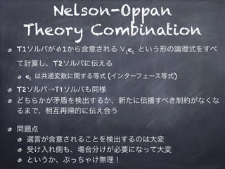 Nelson-Oppan
Theory Combination
T1ソルバがφ1から含意される ∨iei という形の論理式をすべ
て計算し、T2ソルバに伝える
ei は共通変数に関する等式 (インターフェース等式)
T2ソルバ→T1ソルバも同様...