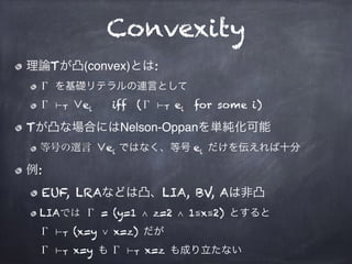 Convexity
理論Tが凸(convex)とは:
Γ を基礎リテラルの連言として
Γ ⊢T ∨ei iff (Γ ⊢T ei for some i)
Tが凸な場合にはNelson-Oppanを単純化可能
等号の選言 ∨ei ではなく、等号 ...