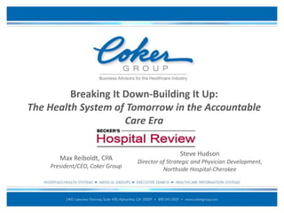 Breaking It Down-Building It Up:
The Health System of Tomorrow in the Accountable
Care Era
Max Reiboldt, CPA
President/CEO, Coker Group
Steve Hudson
Director of Strategic and Physician Development,
Northside Hospital-Cherokee
 