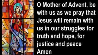 O Mother of Advent, be
with us as we pray that
Jesus will remain with
us in our struggles for
truth and hope, for
justice and peace
Amen
 