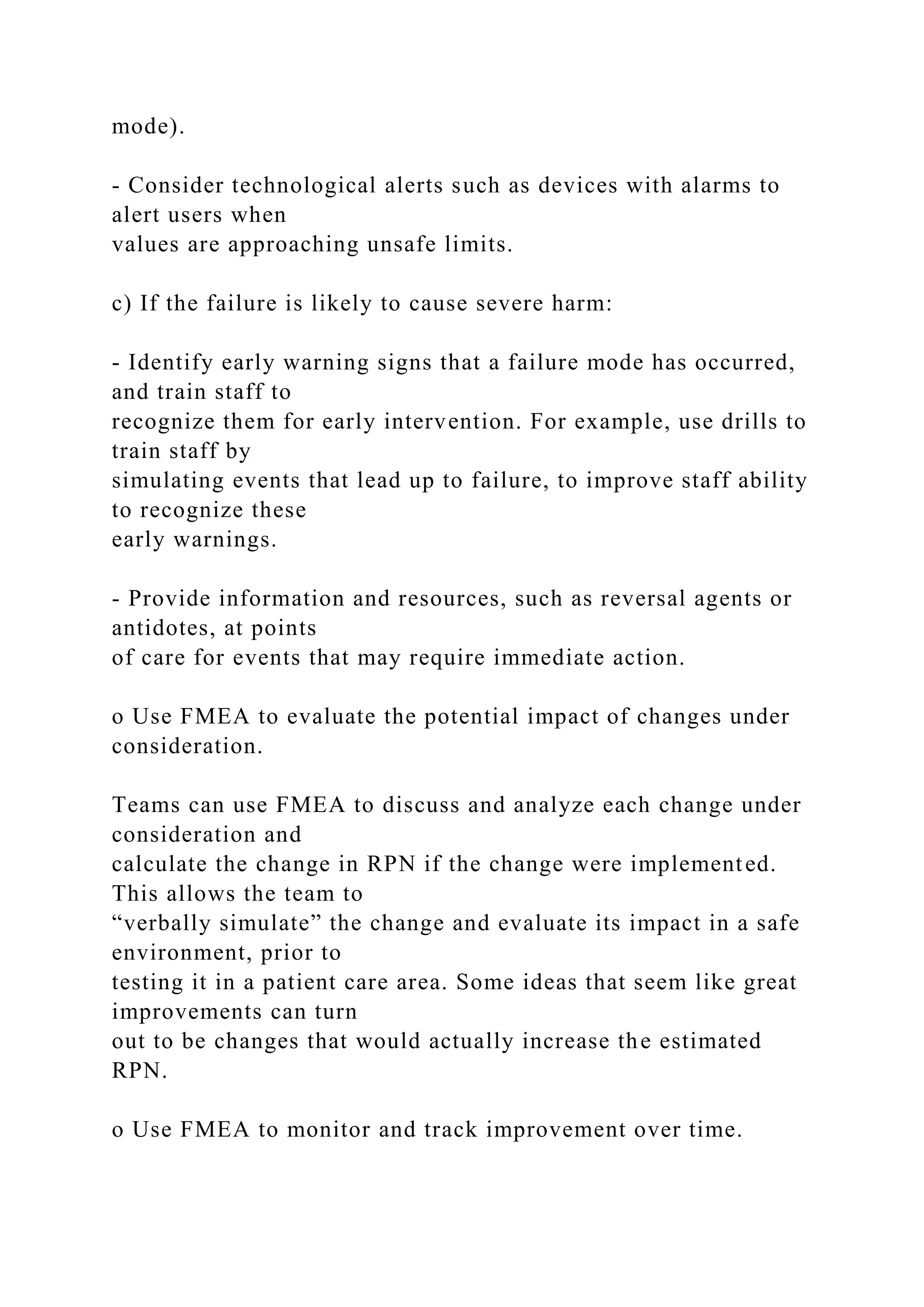 mode).
- Consider technological alerts such as devices with alarms to
alert users when
values are approaching unsafe limits.
c) If the failure is likely to cause severe harm:
- Identify early warning signs that a failure mode has occurred,
and train staff to
recognize them for early intervention. For example, use drills to
train staff by
simulating events that lead up to failure, to improve staff ability
to recognize these
early warnings.
- Provide information and resources, such as reversal agents or
antidotes, at points
of care for events that may require immediate action.
o Use FMEA to evaluate the potential impact of changes under
consideration.
Teams can use FMEA to discuss and analyze each change under
consideration and
calculate the change in RPN if the change were implemented.
This allows the team to
“verbally simulate” the change and evaluate its impact in a safe
environment, prior to
testing it in a patient care area. Some ideas that seem like great
improvements can turn
out to be changes that would actually increase the estimated
RPN.
o Use FMEA to monitor and track improvement over time.
 