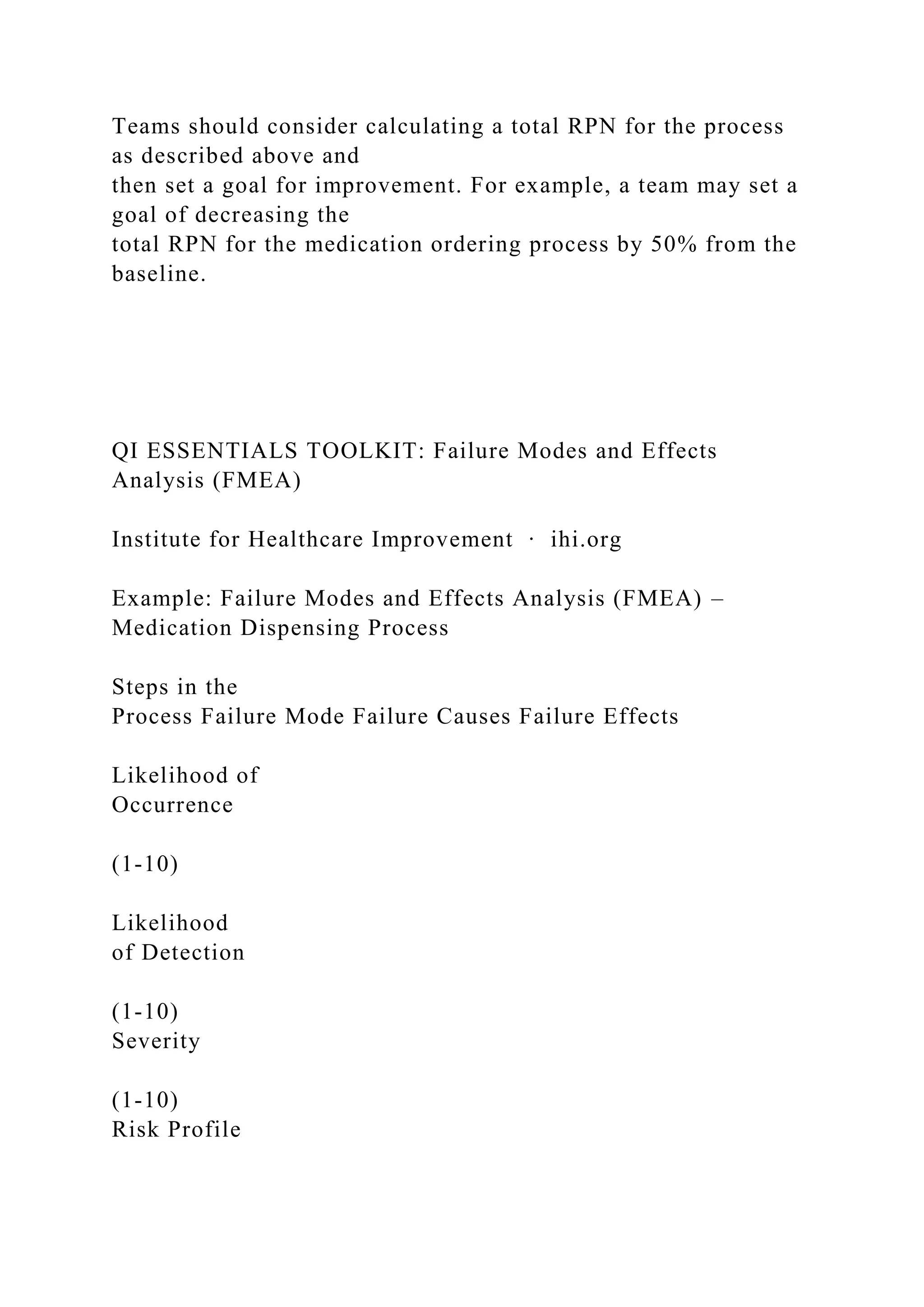 Teams should consider calculating a total RPN for the process
as described above and
then set a goal for improvement. For example, a team may set a
goal of decreasing the
total RPN for the medication ordering process by 50% from the
baseline.
QI ESSENTIALS TOOLKIT: Failure Modes and Effects
Analysis (FMEA)
Institute for Healthcare Improvement ∙ ihi.org
Example: Failure Modes and Effects Analysis (FMEA) –
Medication Dispensing Process
Steps in the
Process Failure Mode Failure Causes Failure Effects
Likelihood of
Occurrence
(1-10)
Likelihood
of Detection
(1-10)
Severity
(1-10)
Risk Profile
 