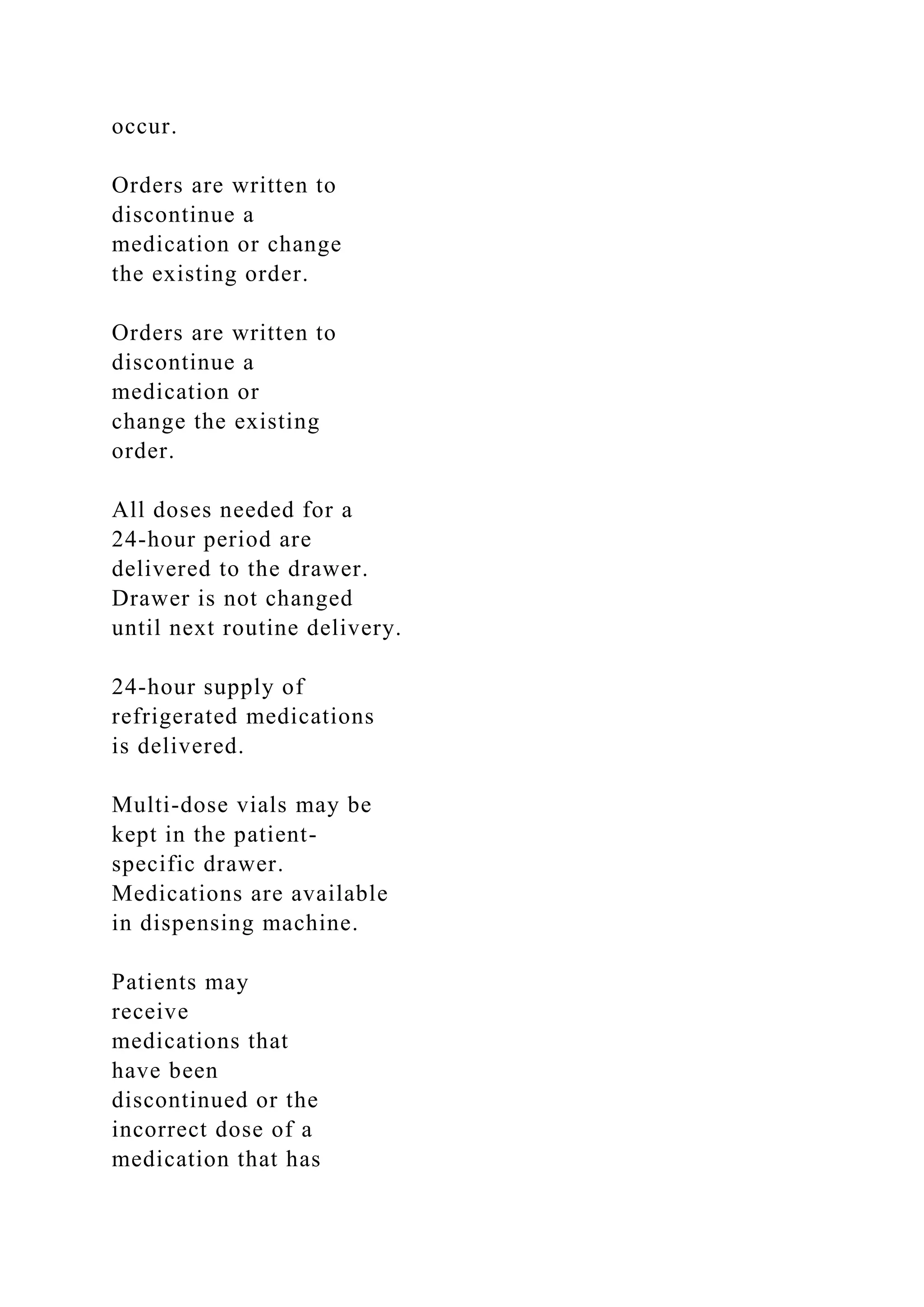 occur.
Orders are written to
discontinue a
medication or change
the existing order.
Orders are written to
discontinue a
medication or
change the existing
order.
All doses needed for a
24-hour period are
delivered to the drawer.
Drawer is not changed
until next routine delivery.
24-hour supply of
refrigerated medications
is delivered.
Multi-dose vials may be
kept in the patient-
specific drawer.
Medications are available
in dispensing machine.
Patients may
receive
medications that
have been
discontinued or the
incorrect dose of a
medication that has
 
