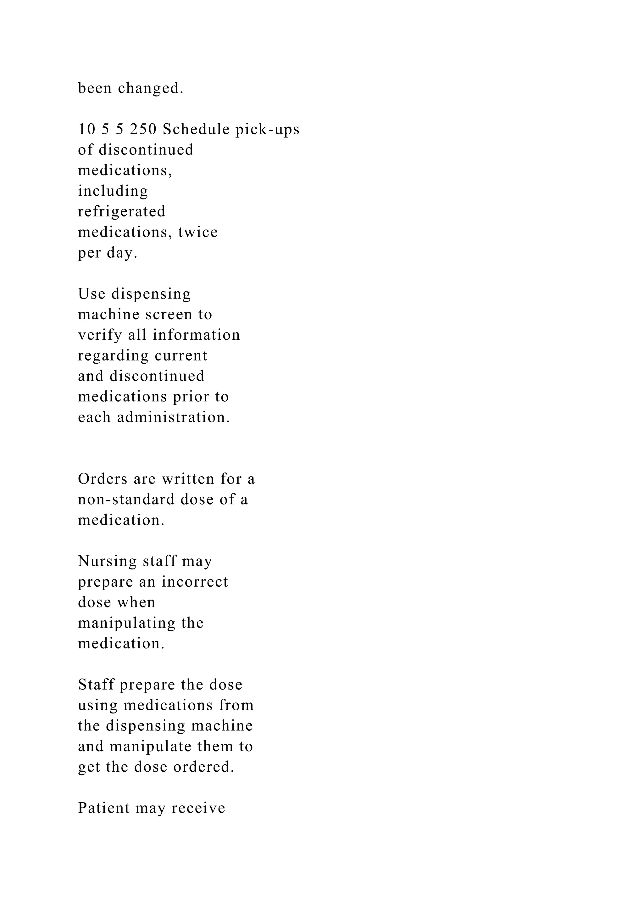 been changed.
10 5 5 250 Schedule pick-ups
of discontinued
medications,
including
refrigerated
medications, twice
per day.
Use dispensing
machine screen to
verify all information
regarding current
and discontinued
medications prior to
each administration.
Orders are written for a
non-standard dose of a
medication.
Nursing staff may
prepare an incorrect
dose when
manipulating the
medication.
Staff prepare the dose
using medications from
the dispensing machine
and manipulate them to
get the dose ordered.
Patient may receive
 