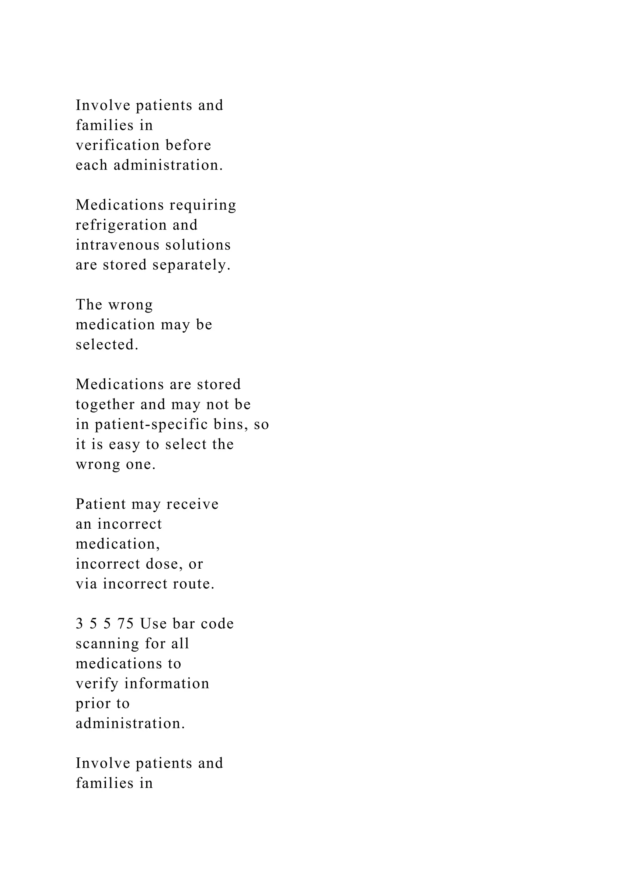 Involve patients and
families in
verification before
each administration.
Medications requiring
refrigeration and
intravenous solutions
are stored separately.
The wrong
medication may be
selected.
Medications are stored
together and may not be
in patient-specific bins, so
it is easy to select the
wrong one.
Patient may receive
an incorrect
medication,
incorrect dose, or
via incorrect route.
3 5 5 75 Use bar code
scanning for all
medications to
verify information
prior to
administration.
Involve patients and
families in
 