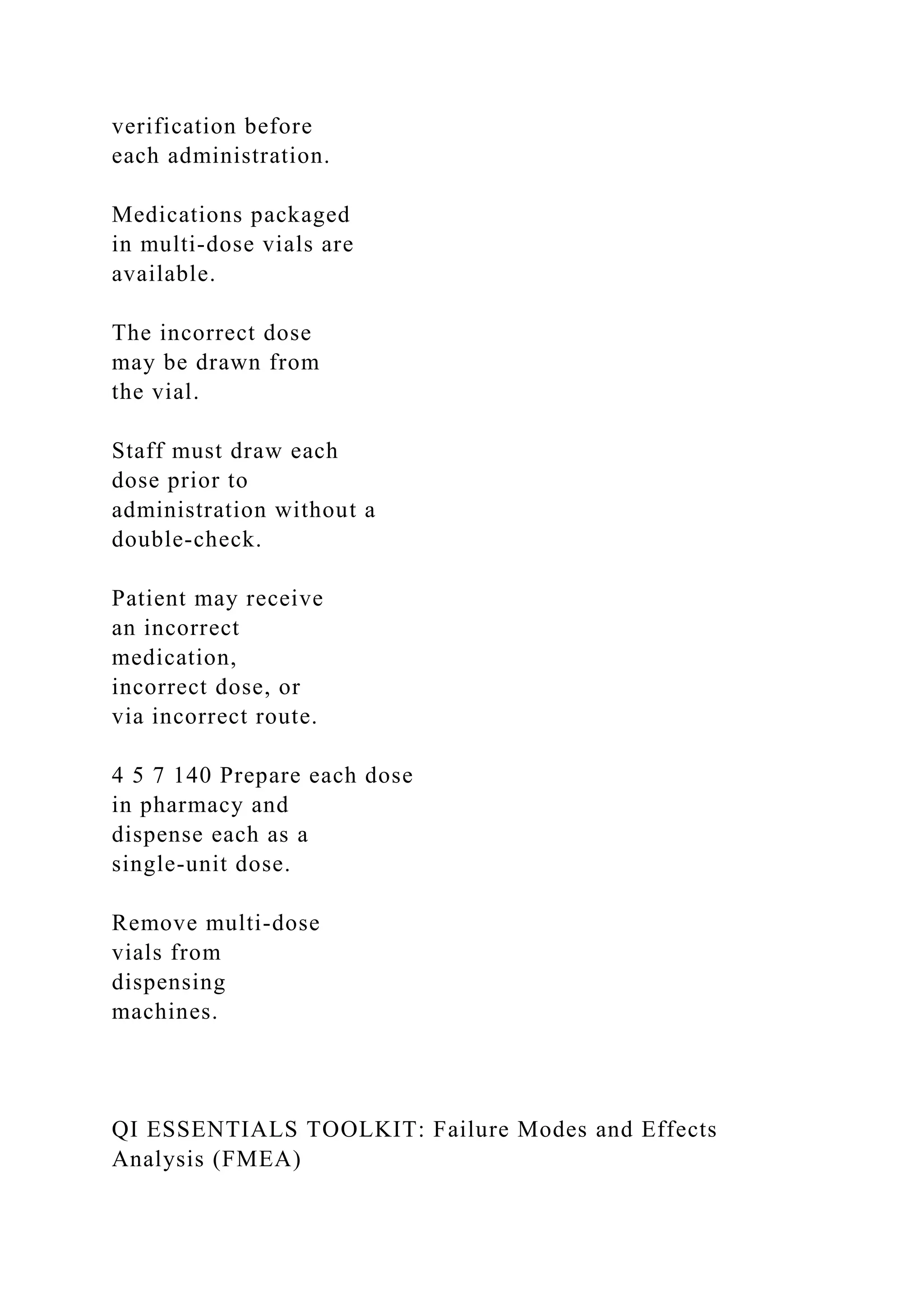 verification before
each administration.
Medications packaged
in multi-dose vials are
available.
The incorrect dose
may be drawn from
the vial.
Staff must draw each
dose prior to
administration without a
double-check.
Patient may receive
an incorrect
medication,
incorrect dose, or
via incorrect route.
4 5 7 140 Prepare each dose
in pharmacy and
dispense each as a
single-unit dose.
Remove multi-dose
vials from
dispensing
machines.
QI ESSENTIALS TOOLKIT: Failure Modes and Effects
Analysis (FMEA)
 