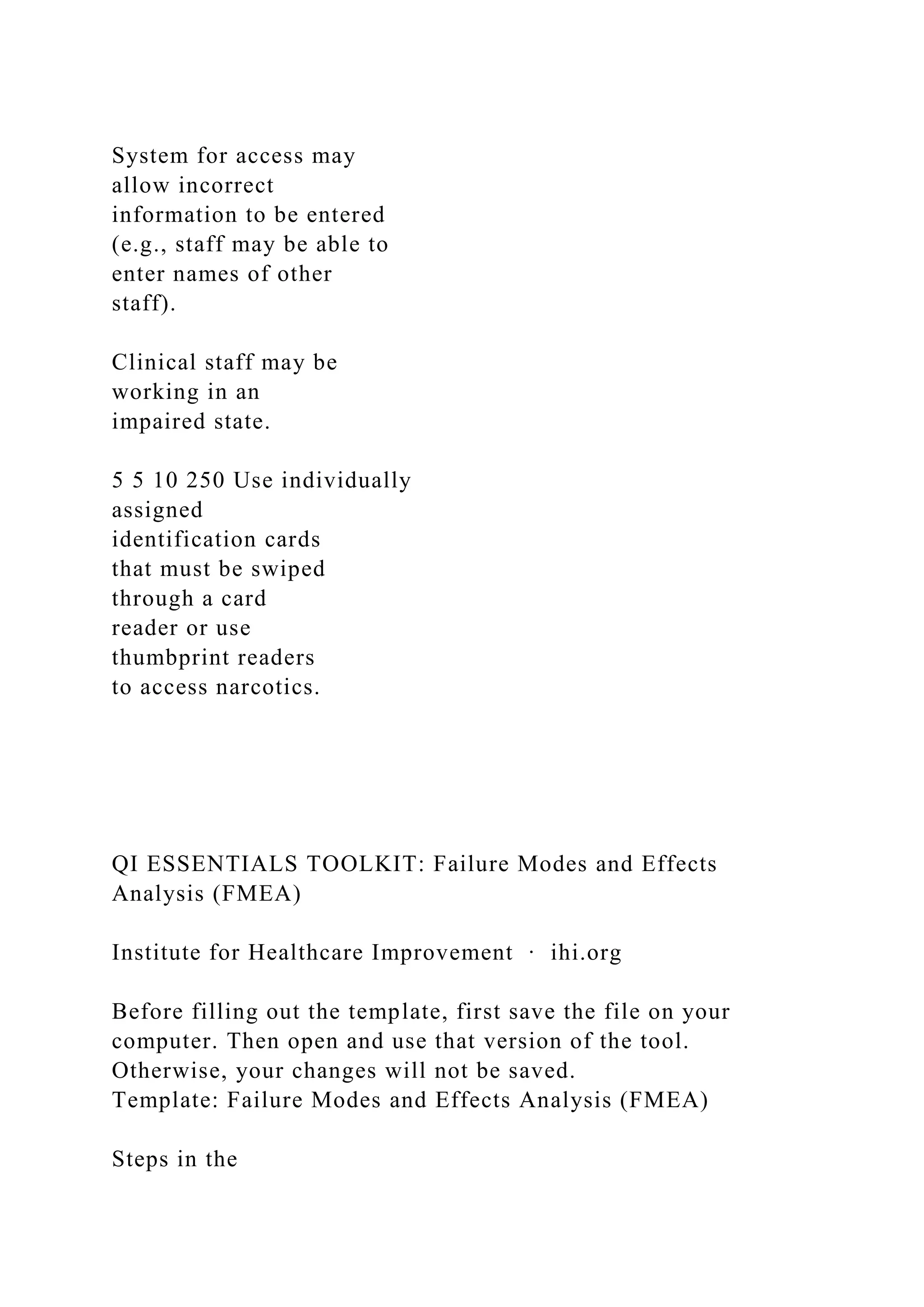 System for access may
allow incorrect
information to be entered
(e.g., staff may be able to
enter names of other
staff).
Clinical staff may be
working in an
impaired state.
5 5 10 250 Use individually
assigned
identification cards
that must be swiped
through a card
reader or use
thumbprint readers
to access narcotics.
QI ESSENTIALS TOOLKIT: Failure Modes and Effects
Analysis (FMEA)
Institute for Healthcare Improvement ∙ ihi.org
Before filling out the template, first save the file on your
computer. Then open and use that version of the tool.
Otherwise, your changes will not be saved.
Template: Failure Modes and Effects Analysis (FMEA)
Steps in the
 