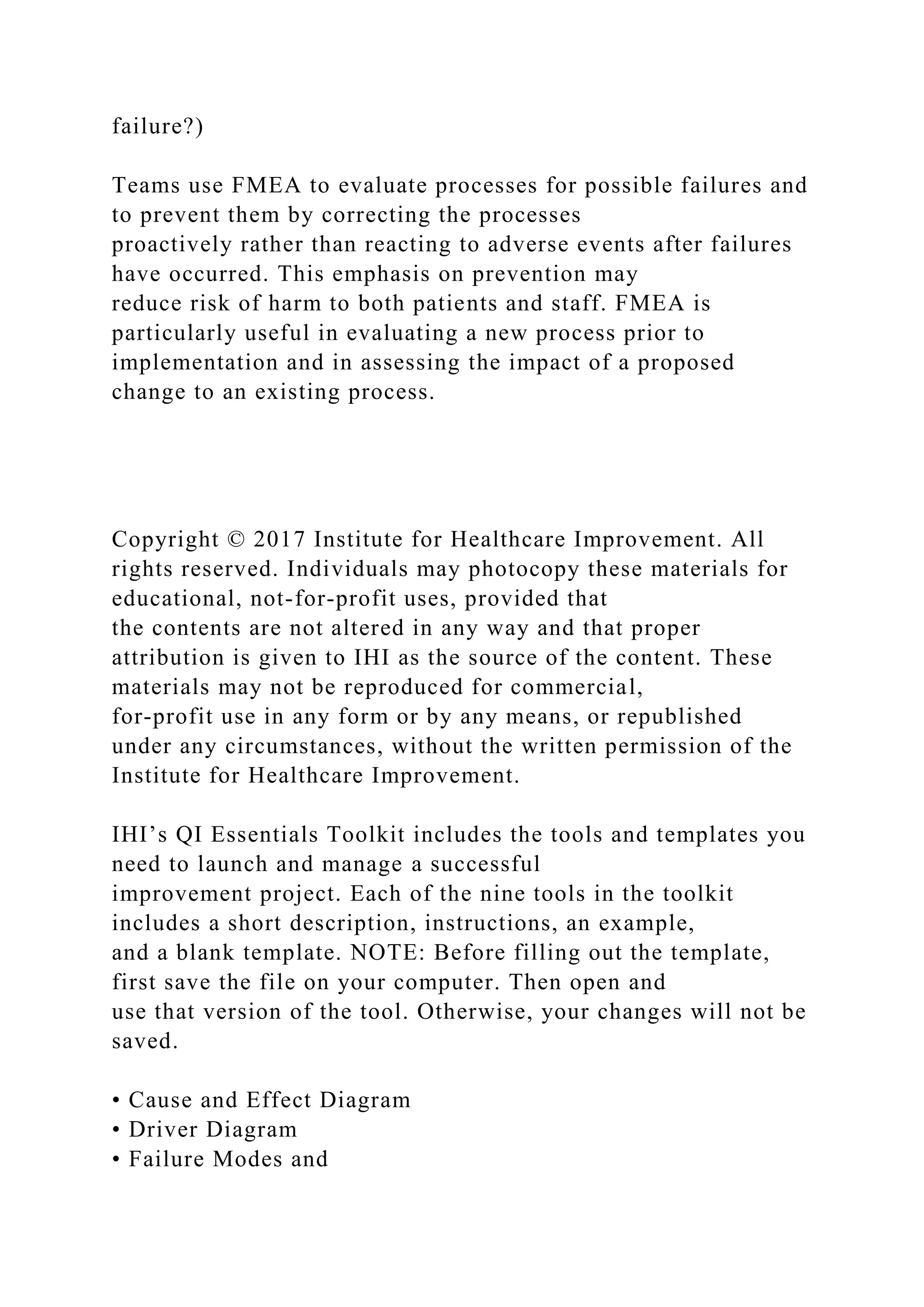 failure?)
Teams use FMEA to evaluate processes for possible failures and
to prevent them by correcting the processes
proactively rather than reacting to adverse events after failures
have occurred. This emphasis on prevention may
reduce risk of harm to both patients and staff. FMEA is
particularly useful in evaluating a new process prior to
implementation and in assessing the impact of a proposed
change to an existing process.
Copyright © 2017 Institute for Healthcare Improvement. All
rights reserved. Individuals may photocopy these materials for
educational, not-for-profit uses, provided that
the contents are not altered in any way and that proper
attribution is given to IHI as the source of the content. These
materials may not be reproduced for commercial,
for-profit use in any form or by any means, or republished
under any circumstances, without the written permission of the
Institute for Healthcare Improvement.
IHI’s QI Essentials Toolkit includes the tools and templates you
need to launch and manage a successful
improvement project. Each of the nine tools in the toolkit
includes a short description, instructions, an example,
and a blank template. NOTE: Before filling out the template,
first save the file on your computer. Then open and
use that version of the tool. Otherwise, your changes will not be
saved.
• Cause and Effect Diagram
• Driver Diagram
• Failure Modes and
 