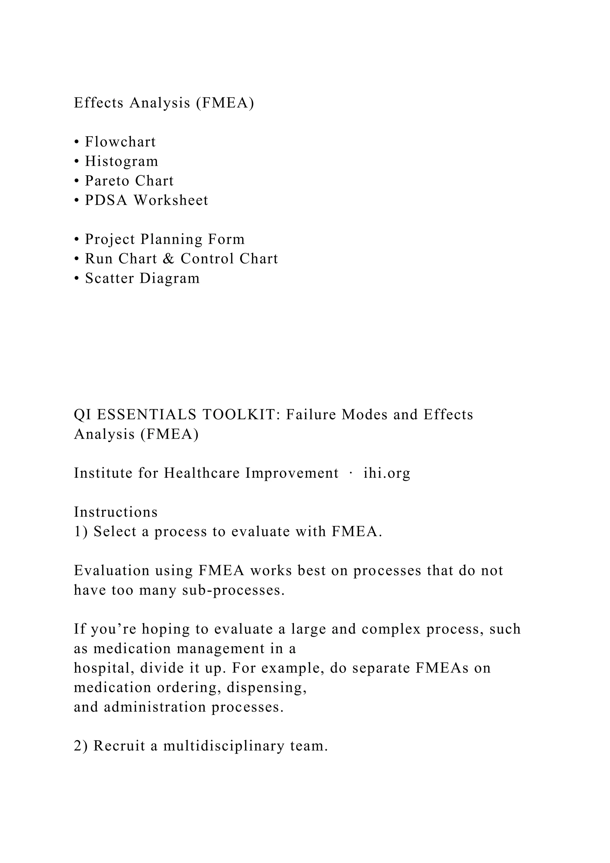 Effects Analysis (FMEA)
• Flowchart
• Histogram
• Pareto Chart
• PDSA Worksheet
• Project Planning Form
• Run Chart & Control Chart
• Scatter Diagram
QI ESSENTIALS TOOLKIT: Failure Modes and Effects
Analysis (FMEA)
Institute for Healthcare Improvement ∙ ihi.org
Instructions
1) Select a process to evaluate with FMEA.
Evaluation using FMEA works best on processes that do not
have too many sub-processes.
If you’re hoping to evaluate a large and complex process, such
as medication management in a
hospital, divide it up. For example, do separate FMEAs on
medication ordering, dispensing,
and administration processes.
2) Recruit a multidisciplinary team.
 