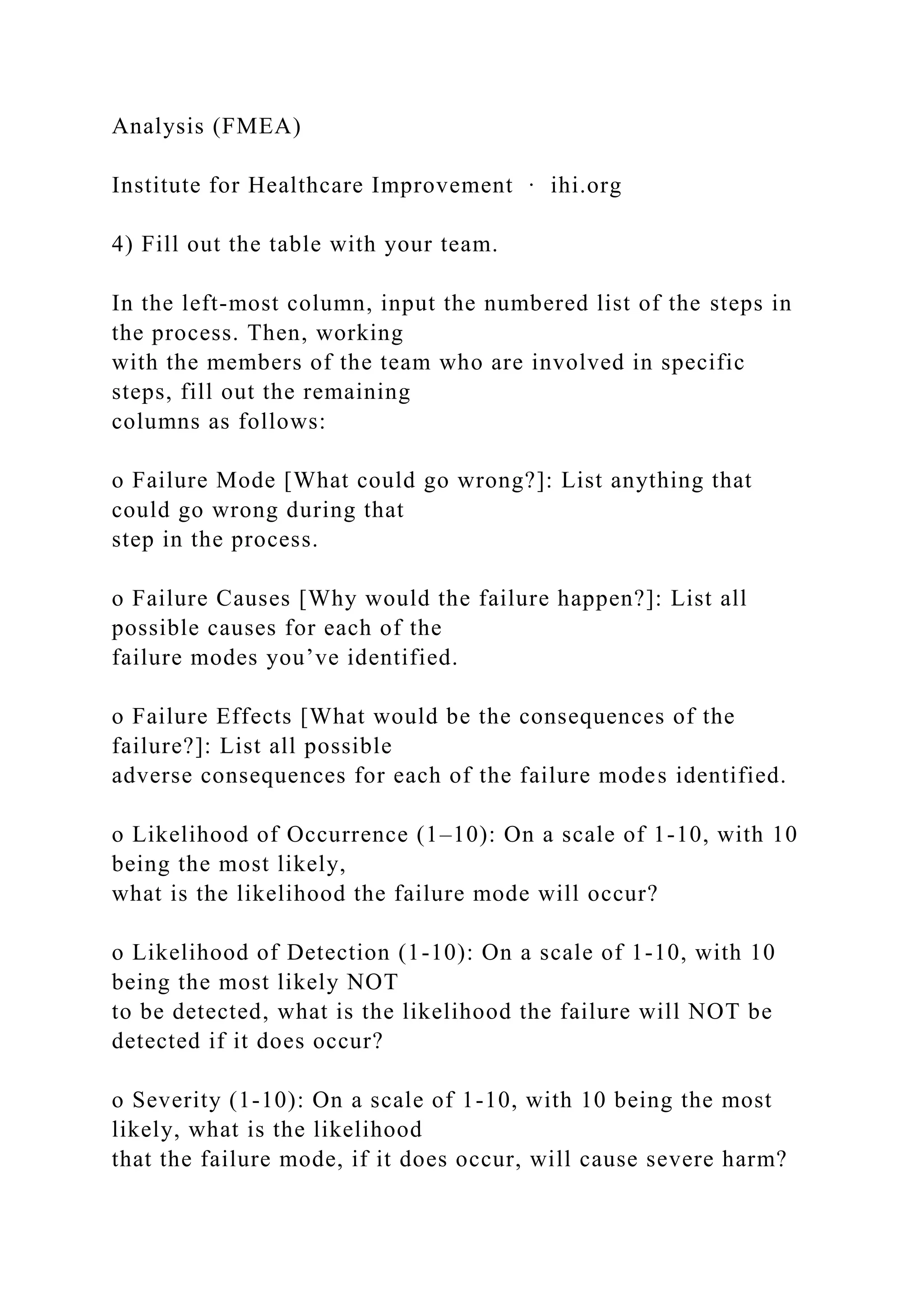 Analysis (FMEA)
Institute for Healthcare Improvement ∙ ihi.org
4) Fill out the table with your team.
In the left-most column, input the numbered list of the steps in
the process. Then, working
with the members of the team who are involved in specific
steps, fill out the remaining
columns as follows:
o Failure Mode [What could go wrong?]: List anything that
could go wrong during that
step in the process.
o Failure Causes [Why would the failure happen?]: List all
possible causes for each of the
failure modes you’ve identified.
o Failure Effects [What would be the consequences of the
failure?]: List all possible
adverse consequences for each of the failure modes identified.
o Likelihood of Occurrence (1–10): On a scale of 1-10, with 10
being the most likely,
what is the likelihood the failure mode will occur?
o Likelihood of Detection (1-10): On a scale of 1-10, with 10
being the most likely NOT
to be detected, what is the likelihood the failure will NOT be
detected if it does occur?
o Severity (1-10): On a scale of 1-10, with 10 being the most
likely, what is the likelihood
that the failure mode, if it does occur, will cause severe harm?
 