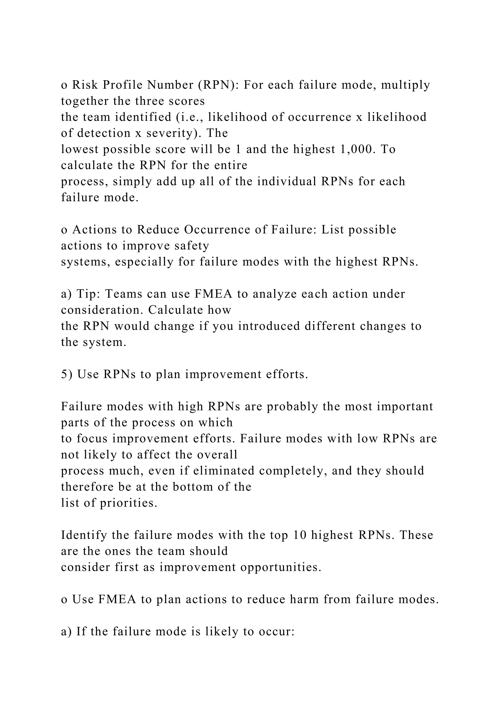 o Risk Profile Number (RPN): For each failure mode, multiply
together the three scores
the team identified (i.e., likelihood of occurrence x likelihood
of detection x severity). The
lowest possible score will be 1 and the highest 1,000. To
calculate the RPN for the entire
process, simply add up all of the individual RPNs for each
failure mode.
o Actions to Reduce Occurrence of Failure: List possible
actions to improve safety
systems, especially for failure modes with the highest RPNs.
a) Tip: Teams can use FMEA to analyze each action under
consideration. Calculate how
the RPN would change if you introduced different changes to
the system.
5) Use RPNs to plan improvement efforts.
Failure modes with high RPNs are probably the most important
parts of the process on which
to focus improvement efforts. Failure modes with low RPNs are
not likely to affect the overall
process much, even if eliminated completely, and they should
therefore be at the bottom of the
list of priorities.
Identify the failure modes with the top 10 highest RPNs. These
are the ones the team should
consider first as improvement opportunities.
o Use FMEA to plan actions to reduce harm from failure modes.
a) If the failure mode is likely to occur:
 