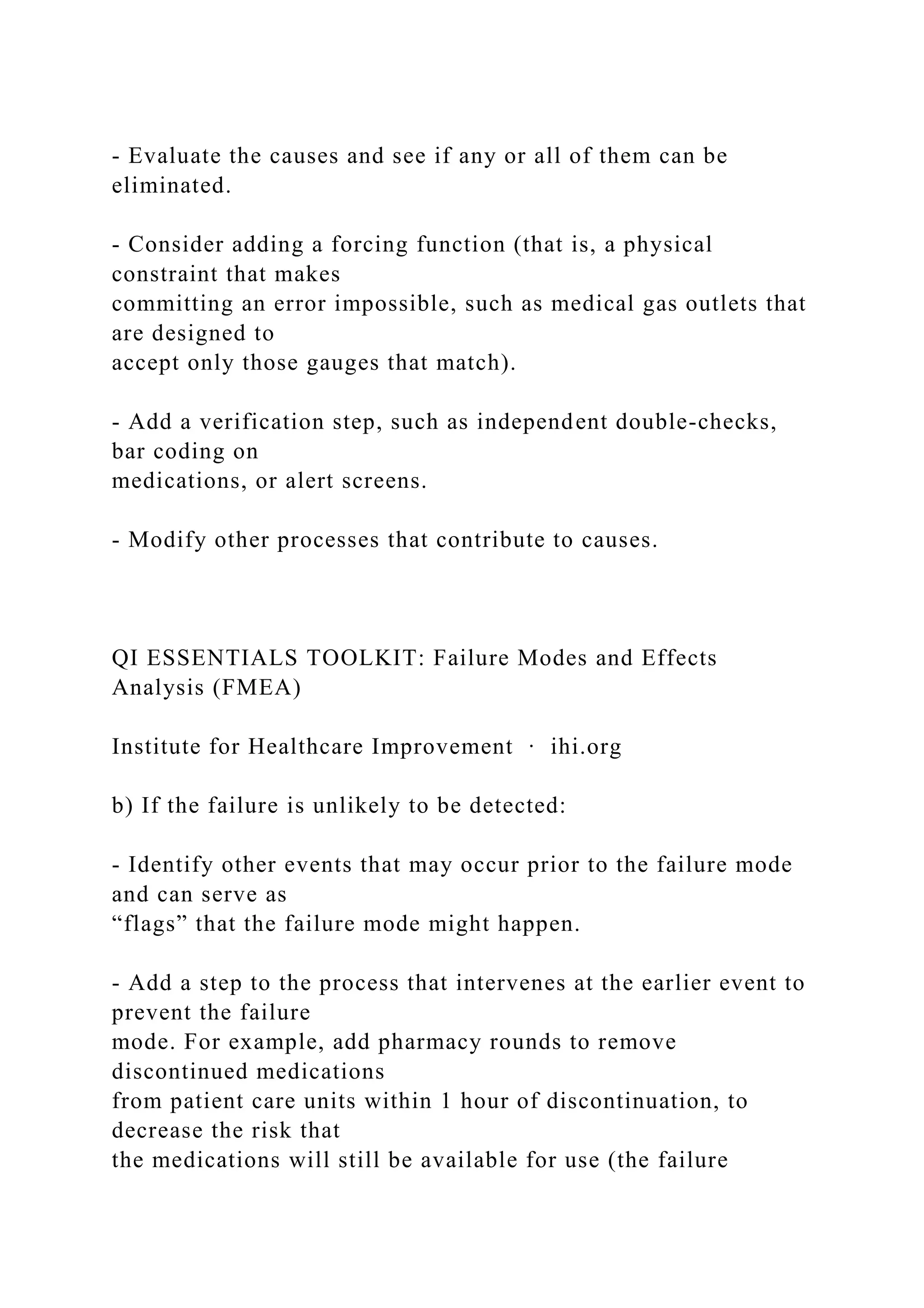 - Evaluate the causes and see if any or all of them can be
eliminated.
- Consider adding a forcing function (that is, a physical
constraint that makes
committing an error impossible, such as medical gas outlets that
are designed to
accept only those gauges that match).
- Add a verification step, such as independent double-checks,
bar coding on
medications, or alert screens.
- Modify other processes that contribute to causes.
QI ESSENTIALS TOOLKIT: Failure Modes and Effects
Analysis (FMEA)
Institute for Healthcare Improvement ∙ ihi.org
b) If the failure is unlikely to be detected:
- Identify other events that may occur prior to the failure mode
and can serve as
“flags” that the failure mode might happen.
- Add a step to the process that intervenes at the earlier event to
prevent the failure
mode. For example, add pharmacy rounds to remove
discontinued medications
from patient care units within 1 hour of discontinuation, to
decrease the risk that
the medications will still be available for use (the failure
 