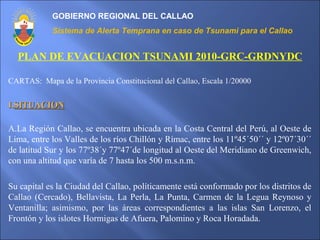 GOBIERNO REGIONAL DEL CALLAO
Sistema de Alerta Temprana en caso de Tsunami para el Callao
PLAN DE EVACUACION TSUNAMI 2010-GRC-GRDNYDC
CARTAS: Mapa de la Provincia Constitucional del Callao, Escala 1/20000
I.I.SITUACIONSITUACION
A.La Región Callao, se encuentra ubicada en la Costa Central del Perú, al Oeste de
Lima, entre los Valles de los ríos Chillón y Rímac, entre los 11º45´50´´ y 12º07´30´´
de latitud Sur y los 77º38´y 77º47´de longitud al Oeste del Meridiano de Greenwich,
con una altitud que varía de 7 hasta los 500 m.s.n.m.
Su capital es la Ciudad del Callao, políticamente está conformado por los distritos de
Callao (Cercado), Bellavista, La Perla, La Punta, Carmen de la Legua Reynoso y
Ventanilla; asimismo, por las áreas correspondientes a las islas San Lorenzo, el
Frontón y los islotes Hormigas de Afuera, Palomino y Roca Horadada.
 