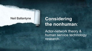 Considering
the nonhuman:
Actor-network theory &
human service technology
research.
Neil Ballantyne
 