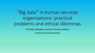 “Big data” in human services
organisations: practical
problems and ethical dilemmas
Dr Philip Gillingham and Mr Timothy Graham
University of Queensland
 