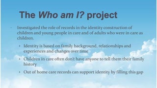 ? Investigated the role of records in the identity construction of
children and young people in care and of adults who were in care as
children.
? Identity is based on family background, relationships and
experiences and changes over time
? Children in care often dont have anyone to tell them their family
history
? Out of home care records can support identity by filling this gap
 