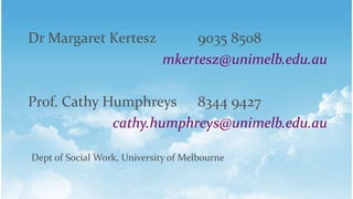 Dr Margaret Kertesz 9035 8508
mkertesz@unimelb.edu.au
Prof. Cathy Humphreys 8344 9427
cathy.humphreys@unimelb.edu.au
Dept of Social Work, University of Melbourne
 