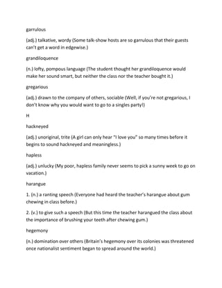 garrulous
(adj.) talkative, wordy (Some talk-show hosts are so garrulous that their guests
can’t get a word in edgewise.)
grandiloquence
(n.) lofty, pompous language (The student thought her grandiloquence would
make her sound smart, but neither the class nor the teacher bought it.)
gregarious
(adj.) drawn to the company of others, sociable (Well, if you’re not gregarious, I
don’t know why you would want to go to a singles party!)
H
hackneyed
(adj.) unoriginal, trite (A girl can only hear “I love you” so many times before it
begins to sound hackneyed and meaningless.)
hapless
(adj.) unlucky (My poor, hapless family never seems to pick a sunny week to go on
vacation.)
harangue
1. (n.) a ranting speech (Everyone had heard the teacher’s harangue about gum
chewing in class before.)
2. (v.) to give such a speech (But this time the teacher harangued the class about
the importance of brushing your teeth after chewing gum.)
hegemony
(n.) domination over others (Britain’s hegemony over its colonies was threatened
once nationalist sentiment began to spread around the world.)
 