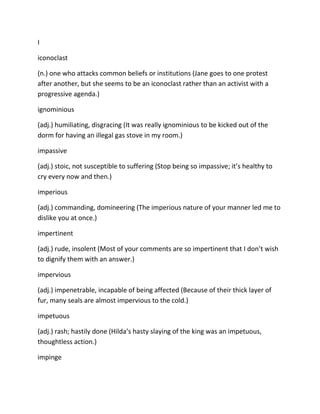 I
iconoclast
(n.) one who attacks common beliefs or institutions (Jane goes to one protest
after another, but she seems to be an iconoclast rather than an activist with a
progressive agenda.)
ignominious
(adj.) humiliating, disgracing (It was really ignominious to be kicked out of the
dorm for having an illegal gas stove in my room.)
impassive
(adj.) stoic, not susceptible to suffering (Stop being so impassive; it’s healthy to
cry every now and then.)
imperious
(adj.) commanding, domineering (The imperious nature of your manner led me to
dislike you at once.)
impertinent
(adj.) rude, insolent (Most of your comments are so impertinent that I don’t wish
to dignify them with an answer.)
impervious
(adj.) impenetrable, incapable of being affected (Because of their thick layer of
fur, many seals are almost impervious to the cold.)
impetuous
(adj.) rash; hastily done (Hilda’s hasty slaying of the king was an impetuous,
thoughtless action.)
impinge
 