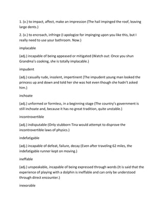 1. (v.) to impact, affect, make an impression (The hail impinged the roof, leaving
large dents.)
2. (v.) to encroach, infringe (I apologize for impinging upon you like this, but I
really need to use your bathroom. Now.)
implacable
(adj.) incapable of being appeased or mitigated (Watch out: Once you shun
Grandma’s cooking, she is totally implacable.)
impudent
(adj.) casually rude, insolent, impertinent (The impudent young man looked the
princess up and down and told her she was hot even though she hadn’t asked
him.)
inchoate
(adj.) unformed or formless, in a beginning stage (The country’s government is
still inchoate and, because it has no great tradition, quite unstable.)
incontrovertible
(adj.) indisputable (Only stubborn Tina would attempt to disprove the
incontrovertible laws of physics.)
indefatigable
(adj.) incapable of defeat, failure, decay (Even after traveling 62 miles, the
indefatigable runner kept on moving.)
ineffable
(adj.) unspeakable, incapable of being expressed through words (It is said that the
experience of playing with a dolphin is ineffable and can only be understood
through direct encounter.)
inexorable
 