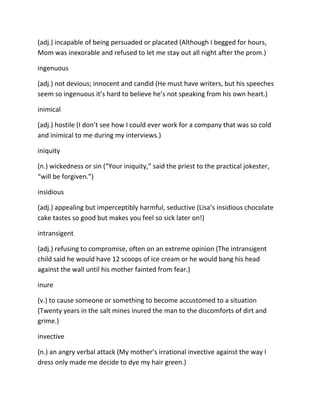 (adj.) incapable of being persuaded or placated (Although I begged for hours,
Mom was inexorable and refused to let me stay out all night after the prom.)
ingenuous
(adj.) not devious; innocent and candid (He must have writers, but his speeches
seem so ingenuous it’s hard to believe he’s not speaking from his own heart.)
inimical
(adj.) hostile (I don’t see how I could ever work for a company that was so cold
and inimical to me during my interviews.)
iniquity
(n.) wickedness or sin (“Your iniquity,” said the priest to the practical jokester,
“will be forgiven.”)
insidious
(adj.) appealing but imperceptibly harmful, seductive (Lisa’s insidious chocolate
cake tastes so good but makes you feel so sick later on!)
intransigent
(adj.) refusing to compromise, often on an extreme opinion (The intransigent
child said he would have 12 scoops of ice cream or he would bang his head
against the wall until his mother fainted from fear.)
inure
(v.) to cause someone or something to become accustomed to a situation
(Twenty years in the salt mines inured the man to the discomforts of dirt and
grime.)
invective
(n.) an angry verbal attack (My mother’s irrational invective against the way I
dress only made me decide to dye my hair green.)
 