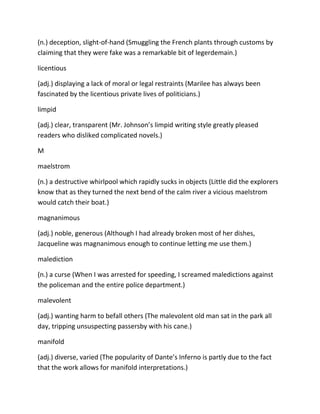 (n.) deception, slight-of-hand (Smuggling the French plants through customs by
claiming that they were fake was a remarkable bit of legerdemain.)
licentious
(adj.) displaying a lack of moral or legal restraints (Marilee has always been
fascinated by the licentious private lives of politicians.)
limpid
(adj.) clear, transparent (Mr. Johnson’s limpid writing style greatly pleased
readers who disliked complicated novels.)
M
maelstrom
(n.) a destructive whirlpool which rapidly sucks in objects (Little did the explorers
know that as they turned the next bend of the calm river a vicious maelstrom
would catch their boat.)
magnanimous
(adj.) noble, generous (Although I had already broken most of her dishes,
Jacqueline was magnanimous enough to continue letting me use them.)
malediction
(n.) a curse (When I was arrested for speeding, I screamed maledictions against
the policeman and the entire police department.)
malevolent
(adj.) wanting harm to befall others (The malevolent old man sat in the park all
day, tripping unsuspecting passersby with his cane.)
manifold
(adj.) diverse, varied (The popularity of Dante’s Inferno is partly due to the fact
that the work allows for manifold interpretations.)
 