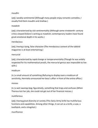 maudlin
(adj.) weakly sentimental (Although many people enjoy romantic comedies, I
usually find them maudlin and shallow.)
mawkish
(adj.) characterized by sick sentimentality (Although some nineteenth- century
critics viewed Dickens’s writing as mawkish, contemporary readers have found
great emotional depth in his works.)
mendacious
(adj.) having a lying, false character (The mendacious content of the tabloid
magazines is at least entertaining.)
mercurial
(adj.) characterized by rapid change or temperamentality (Though he was widely
respected for his mathematical proofs, the mercurial genius was impossible to live
with.)
modicum
(n.) a small amount of something (Refusing to display even a modicum of
sensitivity, Henrietta announced her boss’s affair in front of the entire office.)
morass
(n.) a wet swampy bog; figuratively, something that traps and confuses (When
Theresa lost her job, she could not get out of her financial morass.)
multifarious
(adj.) having great diversity or variety (This Swiss Army knife has multifarious
functions and capabilities. Among other things, it can act as a knife, a saw, a
toothpick, and a slingshot.)
munificence
 