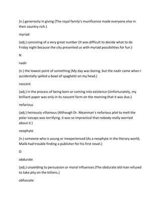 (n.) generosity in giving (The royal family’s munificence made everyone else in
their country rich.)
myriad
(adj.) consisting of a very great number (It was difficult to decide what to do
Friday night because the city presented us with myriad possibilities for fun.)
N
nadir
(n.) the lowest point of something (My day was boring, but the nadir came when I
accidentally spilled a bowl of spaghetti on my head.)
nascent
(adj.) in the process of being born or coming into existence (Unfortunately, my
brilliant paper was only in its nascent form on the morning that it was due.)
nefarious
(adj.) heinously villainous (Although Dr. Meanman’s nefarious plot to melt the
polar icecaps was terrifying, it was so impractical that nobody really worried
about it.)
neophyte
(n.) someone who is young or inexperienced (As a neophyte in the literary world,
Malik had trouble finding a publisher for his first novel.)
O
obdurate
(adj.) unyielding to persuasion or moral influences (The obdurate old man refused
to take pity on the kittens.)
obfuscate
 