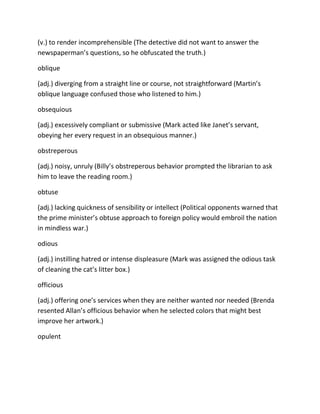 (v.) to render incomprehensible (The detective did not want to answer the
newspaperman’s questions, so he obfuscated the truth.)
oblique
(adj.) diverging from a straight line or course, not straightforward (Martin’s
oblique language confused those who listened to him.)
obsequious
(adj.) excessively compliant or submissive (Mark acted like Janet’s servant,
obeying her every request in an obsequious manner.)
obstreperous
(adj.) noisy, unruly (Billy’s obstreperous behavior prompted the librarian to ask
him to leave the reading room.)
obtuse
(adj.) lacking quickness of sensibility or intellect (Political opponents warned that
the prime minister’s obtuse approach to foreign policy would embroil the nation
in mindless war.)
odious
(adj.) instilling hatred or intense displeasure (Mark was assigned the odious task
of cleaning the cat’s litter box.)
officious
(adj.) offering one’s services when they are neither wanted nor needed (Brenda
resented Allan’s officious behavior when he selected colors that might best
improve her artwork.)
opulent
 