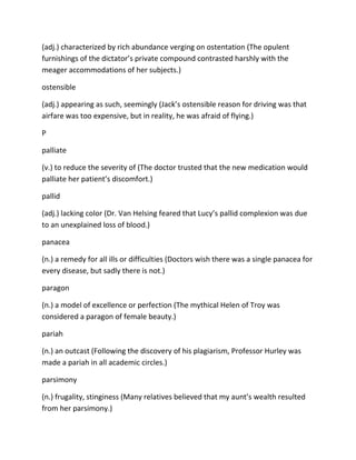 (adj.) characterized by rich abundance verging on ostentation (The opulent
furnishings of the dictator’s private compound contrasted harshly with the
meager accommodations of her subjects.)
ostensible
(adj.) appearing as such, seemingly (Jack’s ostensible reason for driving was that
airfare was too expensive, but in reality, he was afraid of flying.)
P
palliate
(v.) to reduce the severity of (The doctor trusted that the new medication would
palliate her patient’s discomfort.)
pallid
(adj.) lacking color (Dr. Van Helsing feared that Lucy’s pallid complexion was due
to an unexplained loss of blood.)
panacea
(n.) a remedy for all ills or difficulties (Doctors wish there was a single panacea for
every disease, but sadly there is not.)
paragon
(n.) a model of excellence or perfection (The mythical Helen of Troy was
considered a paragon of female beauty.)
pariah
(n.) an outcast (Following the discovery of his plagiarism, Professor Hurley was
made a pariah in all academic circles.)
parsimony
(n.) frugality, stinginess (Many relatives believed that my aunt’s wealth resulted
from her parsimony.)
 