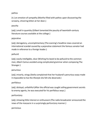 pathos
(n.) an emotion of sympathy (Martha filled with pathos upon discovering the
scrawny, shivering kitten at her door.)
paucity
(adj.) small in quantity (Gilbert lamented the paucity of twentieth-century
literature courses available at the college.)
pejorative
(adj.) derogatory, uncomplimentary (The evening’s headline news covered an
international scandal caused by a pejorative statement the famous senator had
made in reference to a foreign leader.)
pellucid
(adj.) easily intelligible, clear (Wishing his book to be pellucid to the common
man, Albert Camus avoided using complicated grammar when composing The
Stranger.)
penurious
(adj.) miserly, stingy (Stella complained that her husband’s penurious ways made
it impossible to live the lifestyle she felt she deserved.)
perfidious
(adj.) disloyal, unfaithful (After the official was caught selling government secrets
to enemy agents, he was executed for his perfidious ways.)
perfunctory
(adj.) showing little interest or enthusiasm (The radio broadcaster announced the
news of the massacre in a surprisingly perfunctory manner.)
pernicious
 