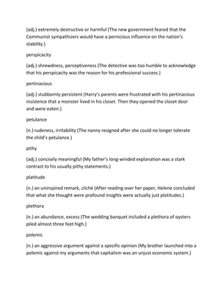 (adj.) extremely destructive or harmful (The new government feared that the
Communist sympathizers would have a pernicious influence on the nation’s
stability.)
perspicacity
(adj.) shrewdness, perceptiveness (The detective was too humble to acknowledge
that his perspicacity was the reason for his professional success.)
pertinacious
(adj.) stubbornly persistent (Harry’s parents were frustrated with his pertinacious
insistence that a monster lived in his closet. Then they opened the closet door
and were eaten.)
petulance
(n.) rudeness, irritability (The nanny resigned after she could no longer tolerate
the child’s petulance.)
pithy
(adj.) concisely meaningful (My father’s long-winded explanation was a stark
contrast to his usually pithy statements.)
platitude
(n.) an uninspired remark, cliché (After reading over her paper, Helene concluded
that what she thought were profound insights were actually just platitudes.)
plethora
(n.) an abundance, excess (The wedding banquet included a plethora of oysters
piled almost three feet high.)
polemic
(n.) an aggressive argument against a specific opinion (My brother launched into a
polemic against my arguments that capitalism was an unjust economic system.)
 