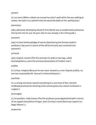 portent
(n.) an omen (When a black cat crossed my sister’s path while she was walking to
school, she took it as a portent that she would do badly on her spelling test.)
precocious
(adj.) advanced, developing ahead of time (Derek was so academically precocious
that by the time he was 10 years old, he was already in the ninth grade.)
prescient
(adj.) to have foreknowledge of events (Questioning the fortune cookie’s
prediction, Ray went in search of the old hermit who was rumored to be
prescient.)
primeval
(adj.) original, ancient (The first primates to walk on two legs, called
Australopithecus, were the primeval descendants of modern man.)
probity
(n.) virtue, integrity (Because he was never viewed as a man of great probity, no
one was surprised by Mr. Samson’s immoral behavior.)
proclivity
(n.) a strong inclination toward something (In a sick twist of fate, Harold’s
childhood proclivity for torturing small animals grew into a desire to become a
surgeon.)
promulgate
(v.) to proclaim, make known (The film professor promulgated that both in terms
of sex appeal and political intrigue, Sean Connery’s James Bond was superior to
Roger Moore’s.)
propensity
 